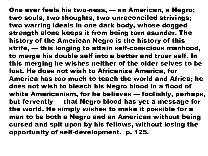 One ever feels his two-ness, — an American, a Negro; two souls, two thoughts,