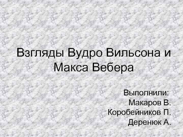 Взгляды Вудро Вильсона и Макса Вебера Выполнили: Макаров В. Коробейников П. Деренюк А. 