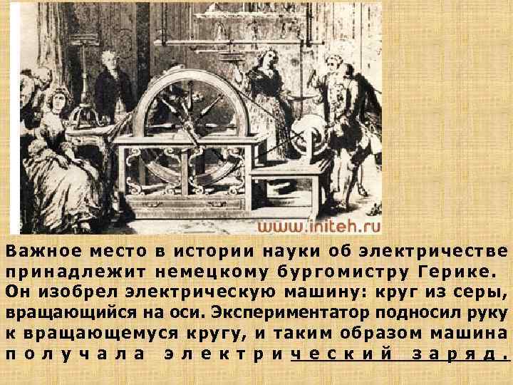 Важное место в истории науки об электричестве принадлежит немецкому бургомистру Герике. Он изобрел электрическую