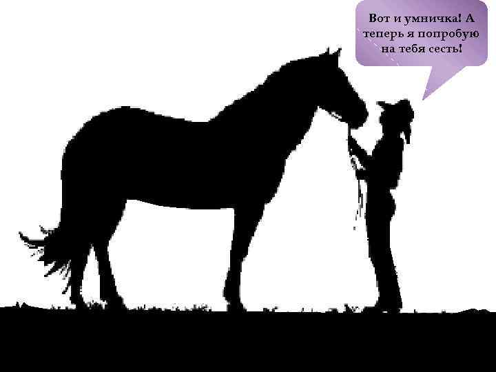 Вот и умничка! А теперь я попробую на тебя сесть! 
