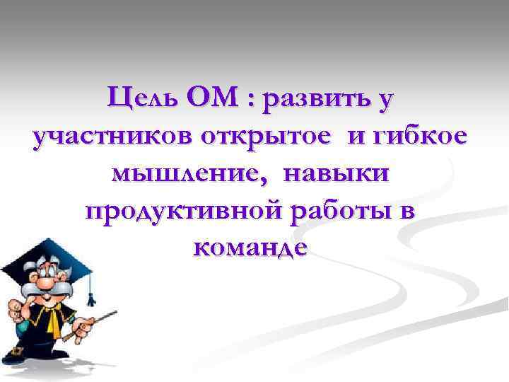 Цель ОМ : развить у участников открытое и гибкое мышление, навыки продуктивной работы в