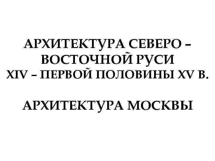 АРХИТЕКТУРА СЕВЕРО – ВОСТОЧНОЙ РУСИ XIV – ПЕРВОЙ ПОЛОВИНЫ XV В. АРХИТЕКТУРА МОСКВЫ 
