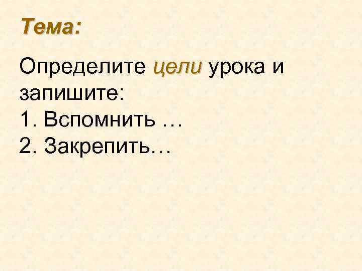 Тема: Определите цели урока и запишите: 1. Вспомнить … 2. Закрепить… 