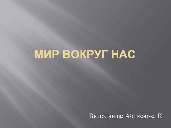 МИР ВОКРУГ НАС Выполнила: Абикенова К 