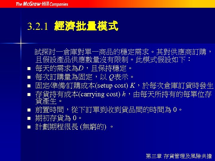 3. 2. 1 經濟批量模式 n n n n 試探討一倉庫對單一商品的穩定需求。其對供應商訂購， 且假設產品供應數量沒有限制。此模式假設如下： 每天的需求為D，且保持穩定。 每次訂購量為固定，以 Q表示。 固定∕準備∕訂購成本(setup