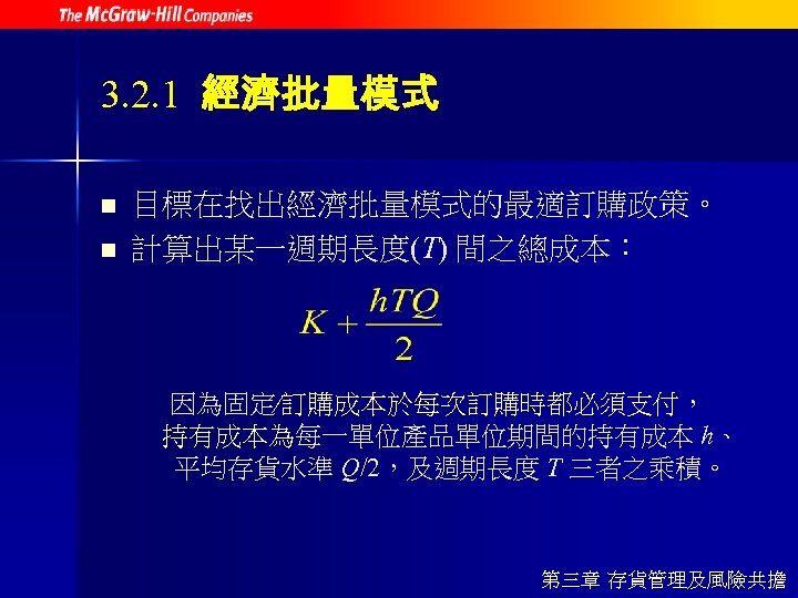3. 2. 1 經濟批量模式 n n 目標在找出經濟批量模式的最適訂購政策。 計算出某一週期長度(T) 間之總成本： 因為固定∕訂購成本於每次訂購時都必須支付， 持有成本為每一單位產品單位期間的持有成本 h、 平均存貨水準 Q/2，及週期長度