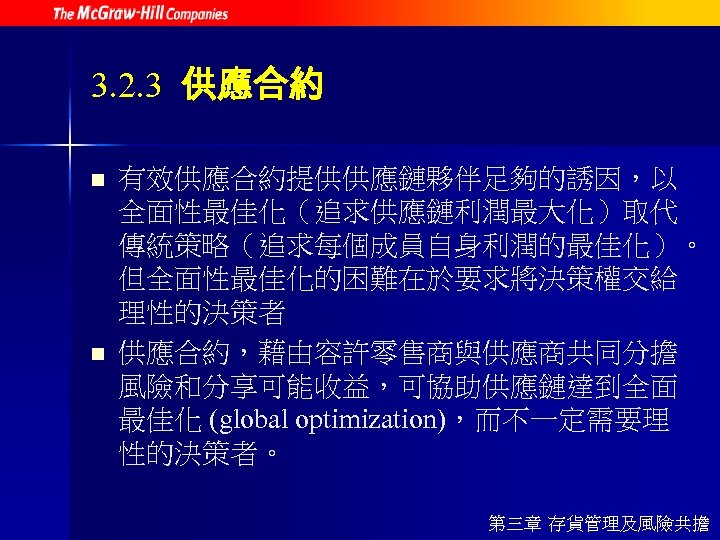 3. 2. 3 供應合約 n n 有效供應合約提供供應鏈夥伴足夠的誘因，以 全面性最佳化（追求供應鏈利潤最大化）取代 傳統策略（追求每個成員自身利潤的最佳化）。 但全面性最佳化的困難在於要求將決策權交給 理性的決策者 供應合約，藉由容許零售商與供應商共同分擔 風險和分享可能收益，可協助供應鏈達到全面 最佳化