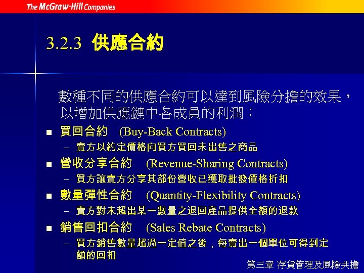 3. 2. 3 供應合約 數種不同的供應合約可以達到風險分擔的效果， 以增加供應鏈中各成員的利潤： n 買回合約 (Buy-Back Contracts) – 賣方以約定價格向買方買回未出售之商品 n 營收分享合約