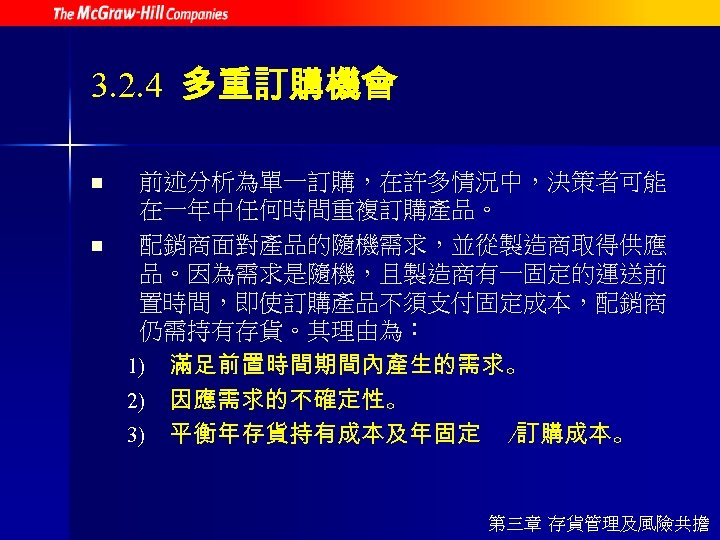 3. 2. 4 多重訂購機會 n n 前述分析為單一訂購，在許多情況中，決策者可能 在一年中任何時間重複訂購產品。 配銷商面對產品的隨機需求，並從製造商取得供應 品。因為需求是隨機，且製造商有一固定的運送前 置時間，即使訂購產品不須支付固定成本，配銷商 仍需持有存貨。其理由為： 1) 滿足前置時間期間內產生的需求。