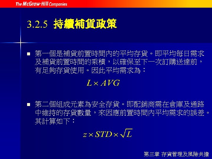 3. 2. 5 持續補貨政策 n 第一個是補貨前置時間內的平均存貨。即平均每日需求 及補貨前置時間的乘積，以確保至下一次訂購送達前， 有足夠存貨使用。因此平均需求為： n 第二個組成元素為安全存貨。即配銷商需在倉庫及通路 中維持的存貨數量，來因應前置時間內平均需求的誤差。 其計算如下： 第三章 存貨管理及風險共擔
