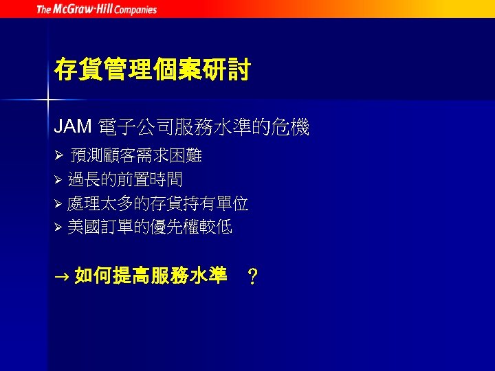 存貨管理個案研討 JAM 電子公司服務水準的危機 預測顧客需求困難 Ø 過長的前置時間 Ø 處理太多的存貨持有單位 Ø 美國訂單的優先權較低 Ø → 如何提高服務水準 ？