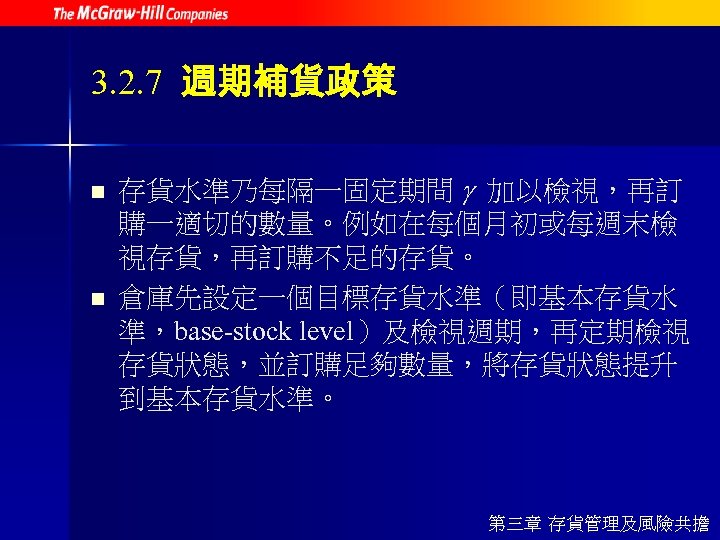 3. 2. 7 週期補貨政策 n n 存貨水準乃每隔一固定期間 加以檢視，再訂 購一適切的數量。例如在每個月初或每週末檢 視存貨，再訂購不足的存貨。 倉庫先設定一個目標存貨水準（即基本存貨水 準，base-stock level）及檢視週期，再定期檢視 存貨狀態，並訂購足夠數量，將存貨狀態提升