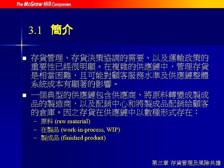 3. 1 簡介 n n 存貨管理、存貨決策協調的需要、以及運輸政策的 重要性已經很明顯。在複雜的供應鏈中，管理存貨 是相當困難，且可能對顧客服務水準及供應鏈整體 系統成本有顯著的影響。 一個典型的供應鏈包含供應商、將原料轉變成製成 品的製造商，以及配銷中心和將製成品配銷給顧客 的倉庫。因之存貨在供應鏈中以數種形式存在： – 原料