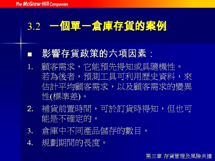 3. 2 一個單一倉庫存貨的案例 n 影響存貨政策的六項因素： 1. 顧客需求，它能預先得知或具隨機性。 若為後者，預測 具可利用歷史資料，來 估計平均顧客需求，以及顧客需求的變異 性(標準差)。 2. 補貨前置時間，可於訂貨時得知，但也可 能是不確定的。