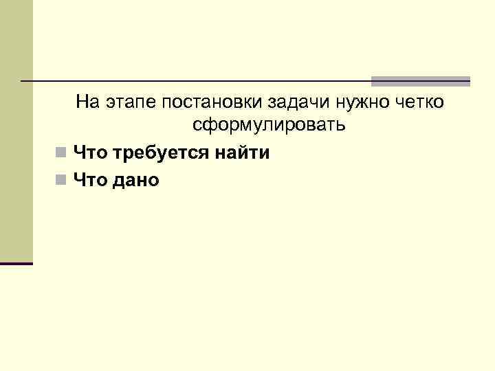 На этапе постановки задачи нужно четко сформулировать n Что требуется найти n Что дано