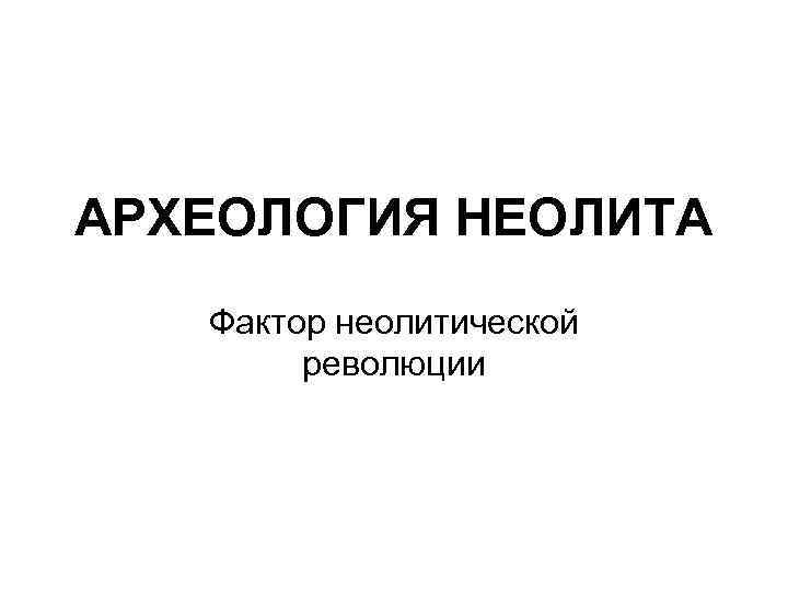 АРХЕОЛОГИЯ НЕОЛИТА Фактор неолитической революции 