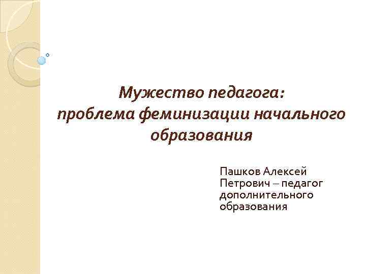 Мужество педагога: проблема феминизации начального образования Пашков Алексей Петрович – педагог дополнительного образования 