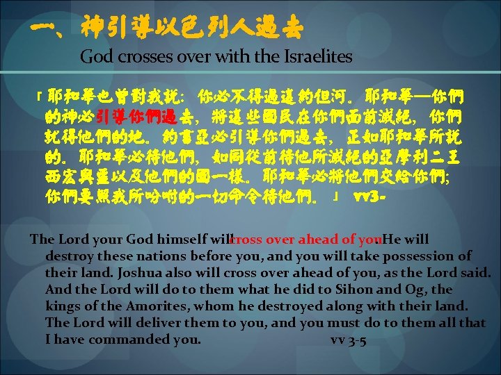 一、神引导以色列人过去 God crosses over with the Israelites 「耶和华也曾对我说：你必不得过这约但河。耶和华─你们 的神必引导你们过去，将这些国民在你们面前灭绝，你们 就得他们的地。约书亚必引导你们过去，正如耶和华所说 的。耶和华必待他们，如同从前待他所灭绝的亚摩利二王 西宏与噩以及他们的国一样。耶和华必将他们交给你们； 你们要照我所吩咐的一切命令待他们。」 vv