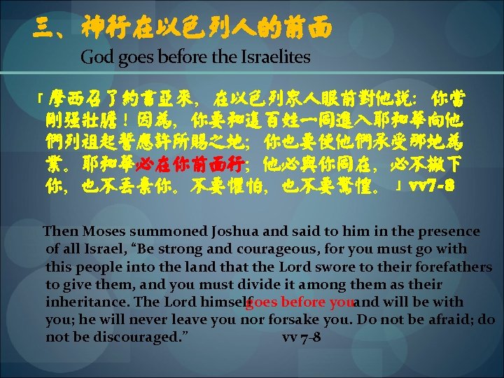 三、神行在以色列人的前面 God goes before the Israelites 「摩西召了约书亚来，在以色列众人眼前对他说：你当 刚强壮胆！因为，你要和这百姓一同进入耶和华向他 们列祖起誓应许所赐之地；你也要使他们承受那地为 业。耶和华必在你前面行；他必与你同在，必不撇下 你，也不丢弃你。不要惧怕，也不要惊惶。」vv 7 -8 Then