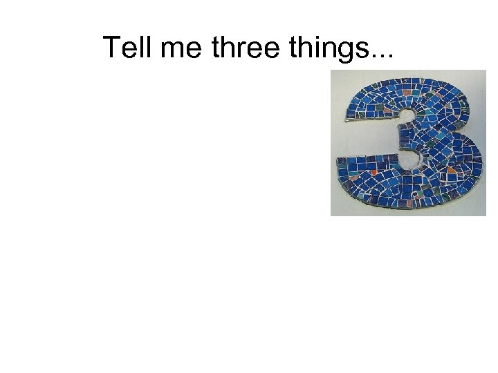 Tell me three things. . . 
