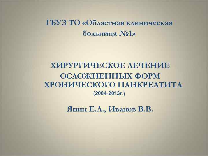 ГБУЗ ТО «Областная клиническая больница № 1» ХИРУРГИЧЕСКОЕ ЛЕЧЕНИЕ ОСЛОЖНЕННЫХ ФОРМ ХРОНИЧЕСКОГО ПАНКРЕАТИТА (2004