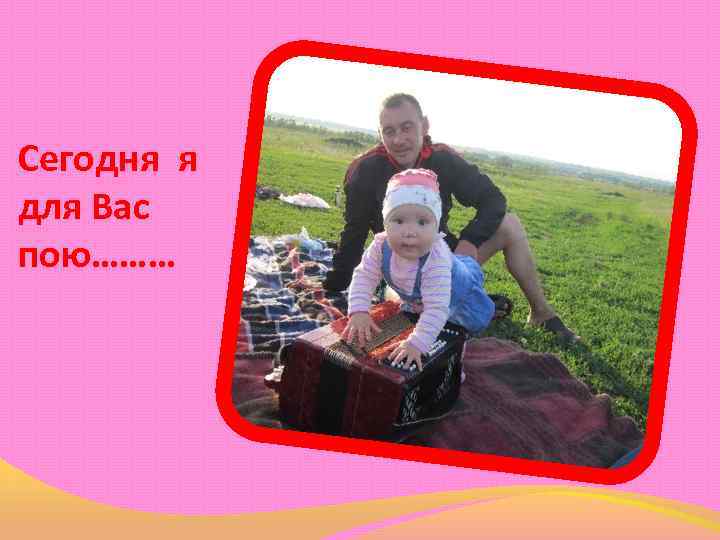 Сегодня я для Вас пою……… 