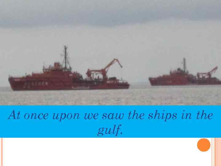 At once upon we saw the ships in the gulf. 