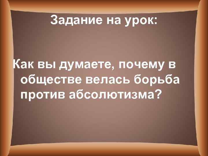 Задание на урок: Как вы думаете, почему в обществе велась борьба против абсолютизма? 