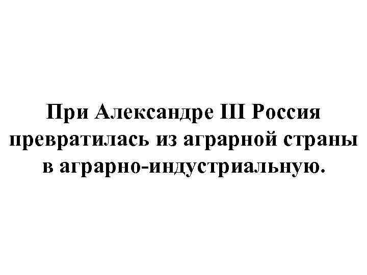 При Александре III Россия превратилась из аграрной страны в аграрно-индустриальную. 