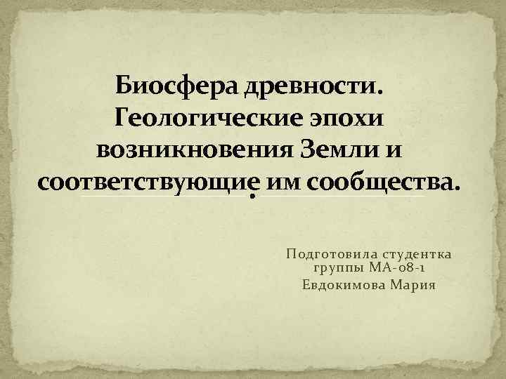 Биосфера древности. Геологические эпохи возникновения Земли и соответствующие им сообщества. Подготовила студентка группы МА-08