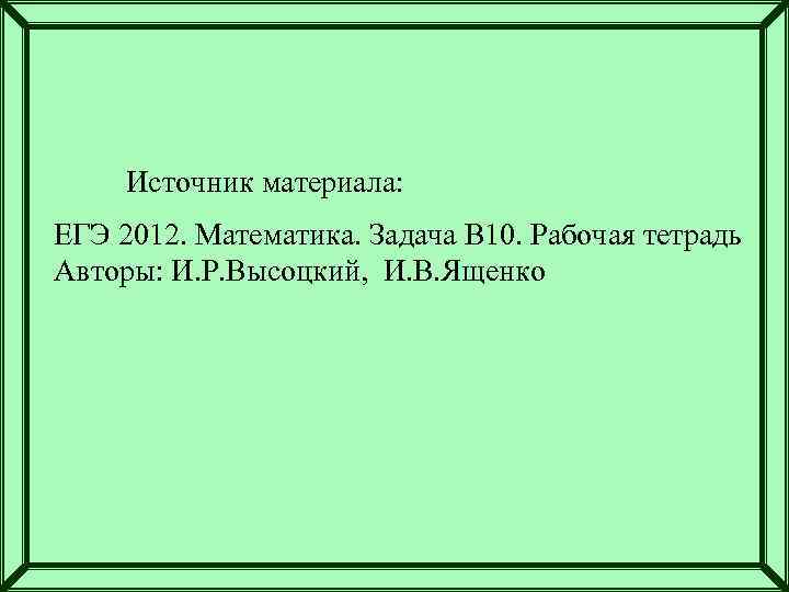 Источник материала: ЕГЭ 2012. Математика. Задача В 10. Рабочая тетрадь Авторы: И. Р. Высоцкий,