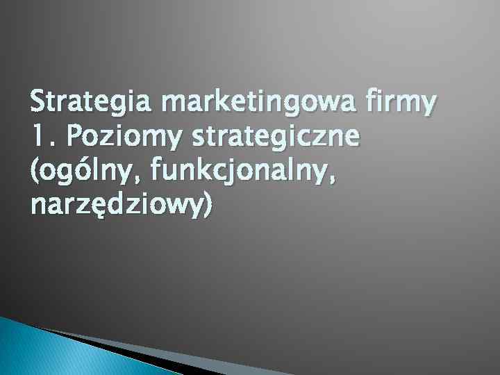 Strategia marketingowa firmy 1. Poziomy strategiczne (ogólny, funkcjonalny, narzędziowy) 