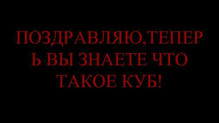 ПОЗДРАВЛЯЮ, ТЕПЕР Ь ВЫ ЗНАЕТЕ ЧТО ТАКОЕ КУБ! 