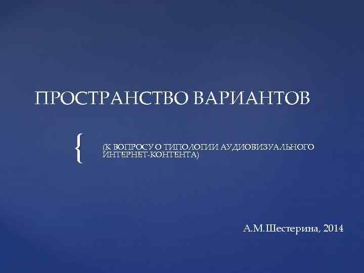 ПРОСТРАНСТВО ВАРИАНТОВ { (К ВОПРОСУ О ТИПОЛОГИИ АУДИОВИЗУАЛЬНОГО ИНТЕРНЕТ-КОНТЕНТА) А. М. Шестерина, 2014 