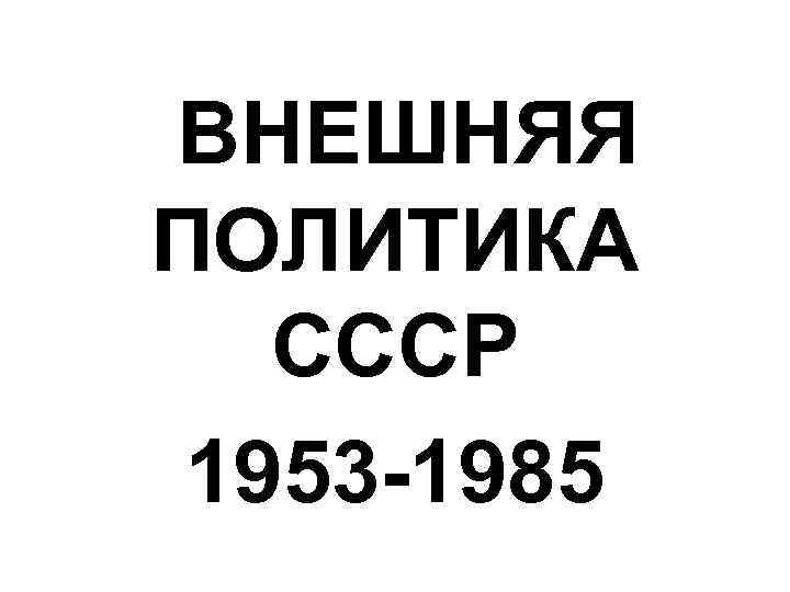 ВНЕШНЯЯ ПОЛИТИКА СССР 1953 -1985 