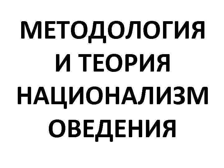 МЕТОДОЛОГИЯ И ТЕОРИЯ НАЦИОНАЛИЗМ ОВЕДЕНИЯ 