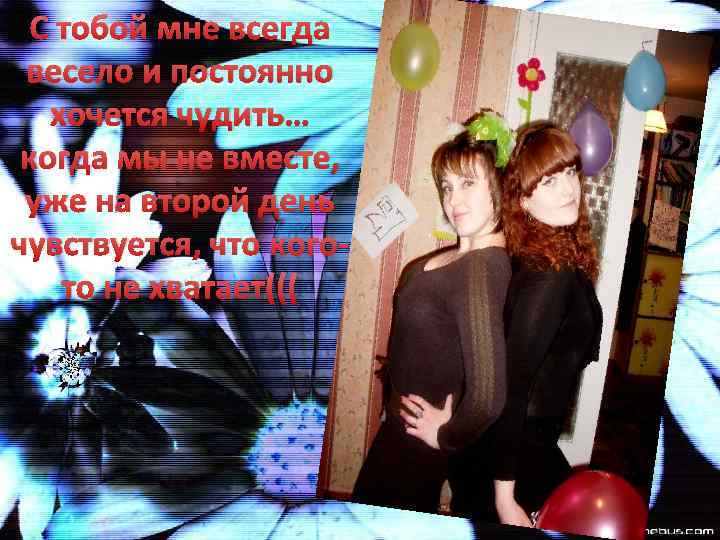 С тобой мне всегда весело и постоянно хочется чудить… когда мы не вместе, уже