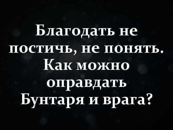 Благодать не постичь, не понять. Как можно оправдать Бунтаря и врага? 