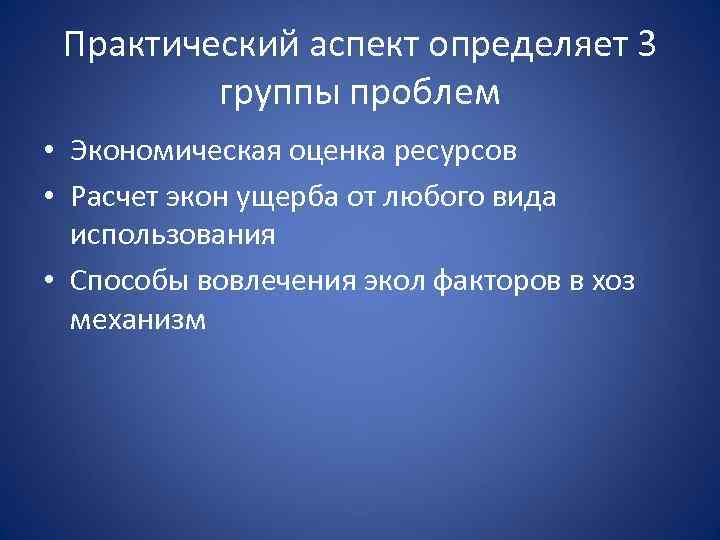 Практический аспект определяет 3 группы проблем • Экономическая оценка ресурсов • Расчет экон ущерба