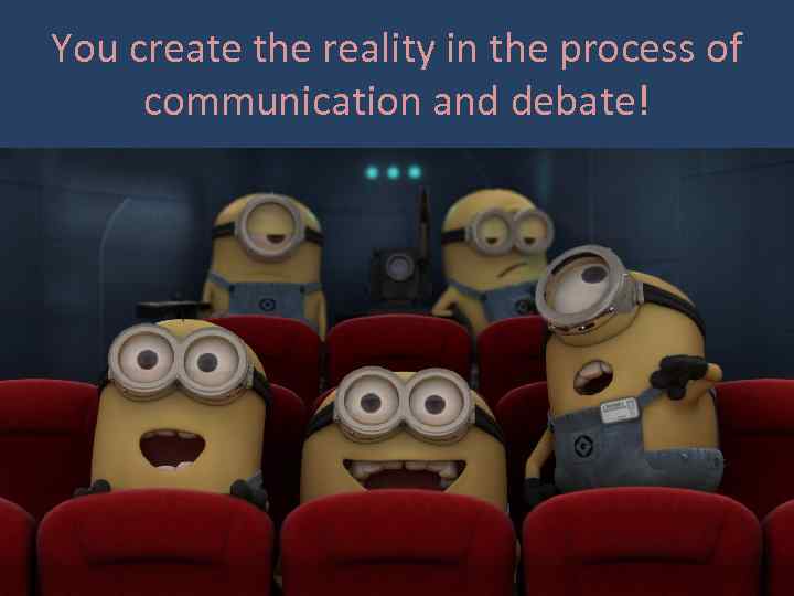 You create the reality in the process of communication and debate! 