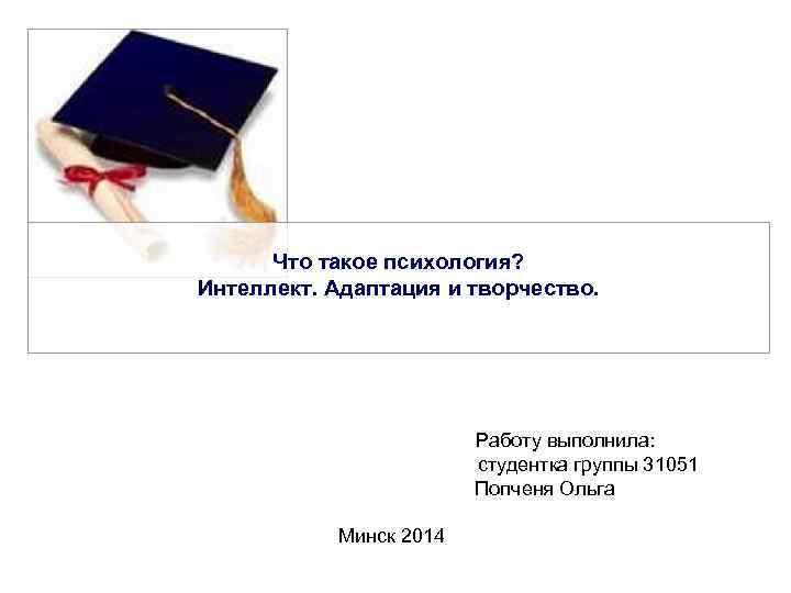 Что такое психология? Интеллект. Адаптация и творчество. Работу выполнила: студентка группы 31051 Попченя Ольга