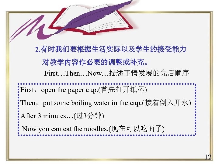 2. 有时我们要根据生活实际以及学生的接受能力 对教学内容作必要的调整或补充。 First…Then…Now…描述事情发展的先后顺序 First，open the paper cup. (首先打开纸杯) Then，put some boiling water in