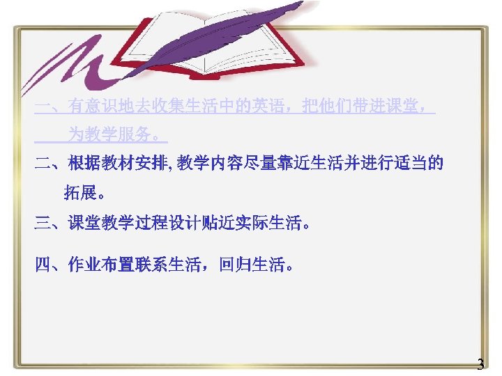 一、有意识地去收集生活中的英语，把他们带进课堂， 为教学服务。 二、根据教材安排, 教学内容尽量靠近生活并进行适当的 拓展。 三、课堂教学过程设计贴近实际生活。 四、作业布置联系生活，回归生活。 3 