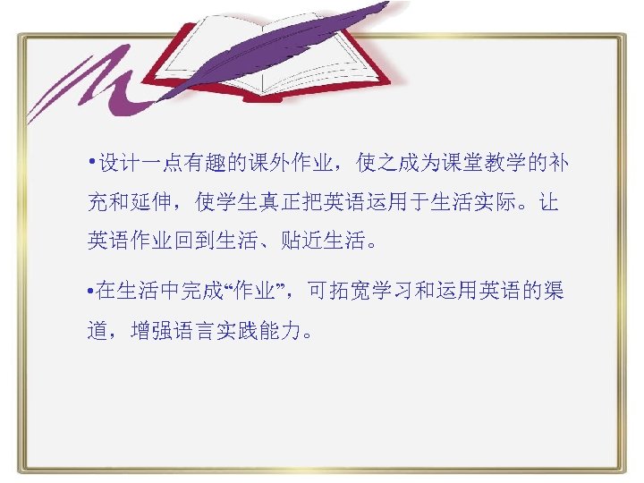  • 设计一点有趣的课外作业，使之成为课堂教学的补 充和延伸，使学生真正把英语运用于生活实际。让 英语作业回到生活、贴近生活。 • 在生活中完成“作业”，可拓宽学习和运用英语的渠 道，增强语言实践能力。 