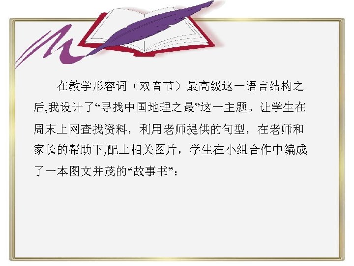  在教学形容词（双音节）最高级这一语言结构之 后, 我设计了“寻找中国地理之最”这一主题。让学生在 周末上网查找资料，利用老师提供的句型，在老师和 家长的帮助下, 配上相关图片，学生在小组合作中编成 了一本图文并茂的“故事书”： 