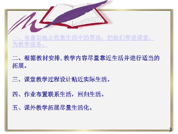 一、有意识地去收集生活中的英语，把他们带进课堂， 为教学服务。 二、根据教材安排, 教学内容尽量靠近生活并进行适当的 拓展。 三、课堂教学过程设计贴近实际生活。 四、作业布置联系生活，回归生活。 五、课外教学拓展尽量生活化。 3 