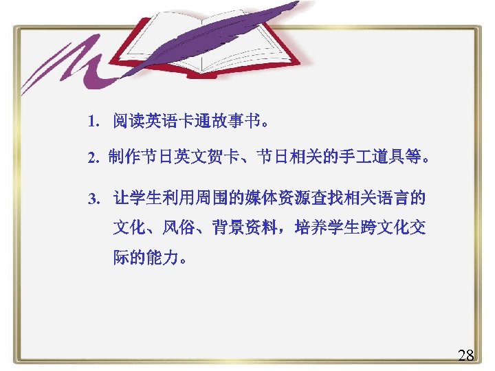 1. 阅读英语卡通故事书。 2. 制作节日英文贺卡、节日相关的手 道具等。 3. 让学生利用周围的媒体资源查找相关语言的 文化、风俗、背景资料，培养学生跨文化交 际的能力。 28 