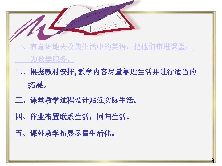 一、有意识地去收集生活中的英语，把他们带进课堂， 为教学服务。 二、根据教材安排, 教学内容尽量靠近生活并进行适当的 拓展。 三、课堂教学过程设计贴近实际生活。 四、作业布置联系生活，回归生活。 五、课外教学拓展尽量生活化。 3 