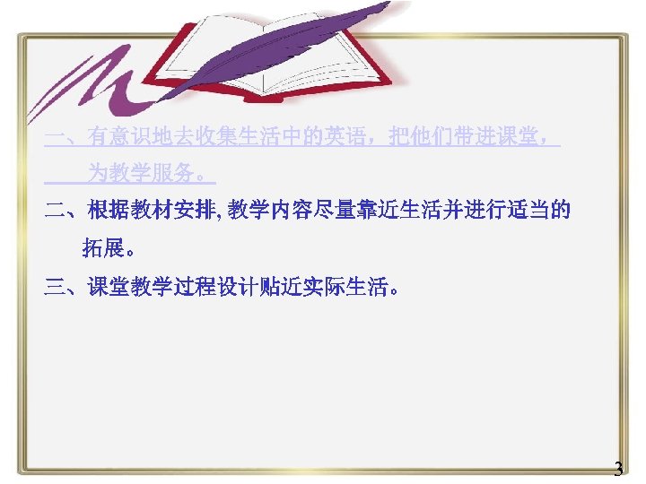 一、有意识地去收集生活中的英语，把他们带进课堂， 为教学服务。 二、根据教材安排, 教学内容尽量靠近生活并进行适当的 拓展。 三、课堂教学过程设计贴近实际生活。 3 