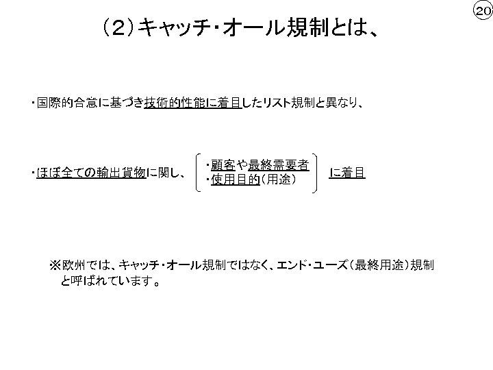 （２）キャッチ・オール規制とは、 ・国際的合意に基づき技術的性能に着目したリスト規制と異なり、 ・ほぼ全ての輸出貨物に関し、 ・顧客や最終需要者 ・使用目的（用途） に着目 ※欧州では、キャッチ・オール規制ではなく、エンド・ユーズ（最終用途）規制 　 と呼ばれています。 ２０ 